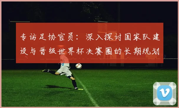 专访足协官员:深入探讨国家队建设与晋级世界杯决赛圈的长期规划
