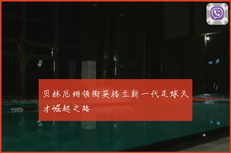 贝林厄姆领衔英格兰新一代足球天才崛起之路