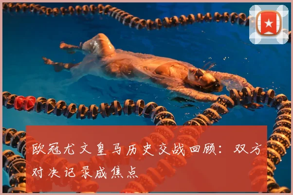 欧冠尤文皇马历史交战回顾：双方对决记录成焦点