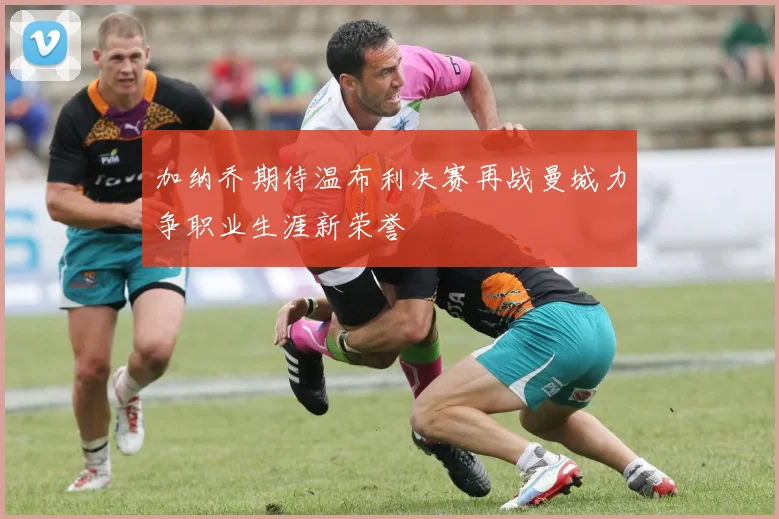 加纳乔期待温布利决赛再战曼城力争职业生涯新荣誉