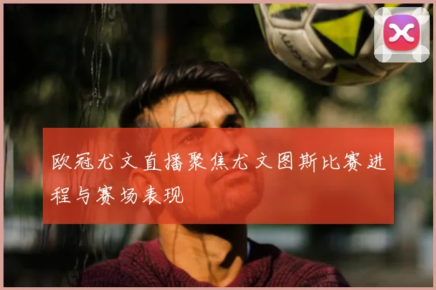 欧冠尤文直播聚焦尤文图斯比赛进程与赛场表现