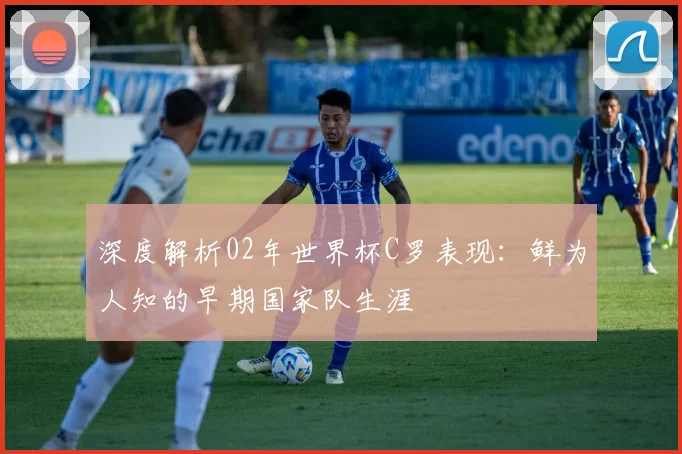 深度解析02年世界杯C罗表现：鲜为人知的早期国家队生涯