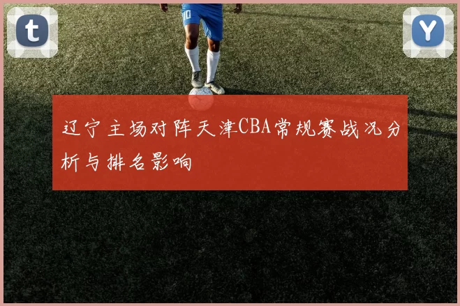 辽宁主场对阵天津CBA常规赛战况分析与排名影响