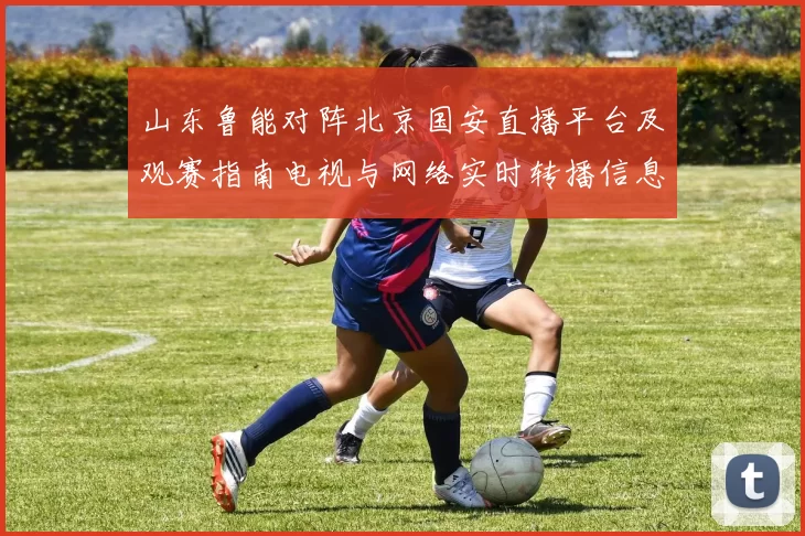 山东鲁能对阵北京国安直播平台及观赛指南电视与网络实时转播信息汇总