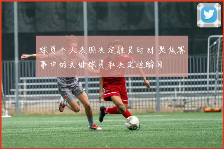 球员个人表现决定胜负时刻 聚焦赛事中的关键球员和决定性瞬间