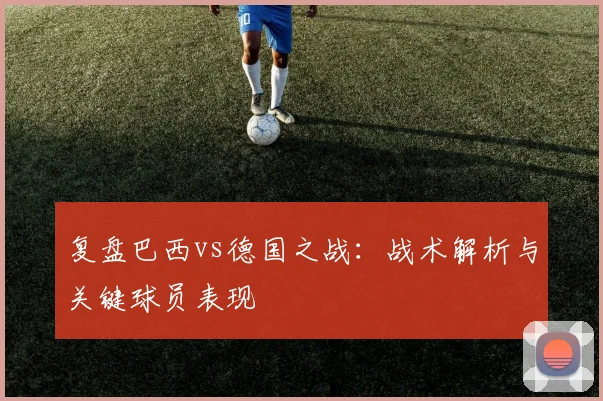 复盘巴西vs德国之战：战术解析与关键球员表现