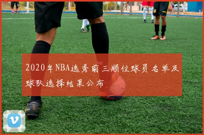 2020年NBA选秀前三顺位球员名单及球队选择结果公布