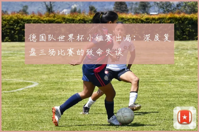 德国队世界杯小组赛出局:深度复盘三场比赛的致命失误