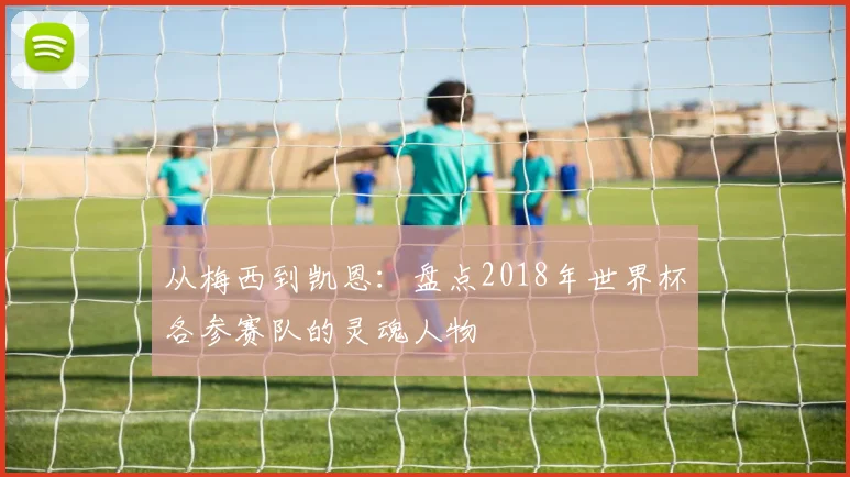 从梅西到凯恩：盘点2018年世界杯各参赛队的灵魂人物