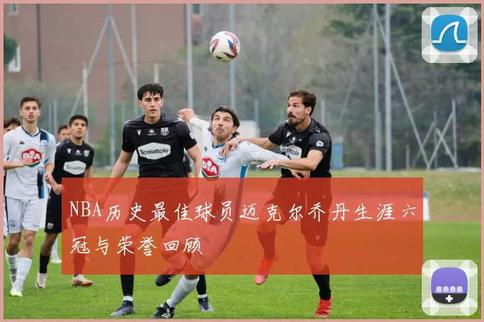 NBA历史最佳球员迈克尔乔丹生涯六冠与荣誉回顾
