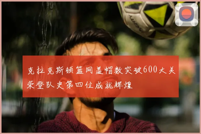克拉克斯顿篮网盖帽数突破600大关荣登队史第四位成就辉煌