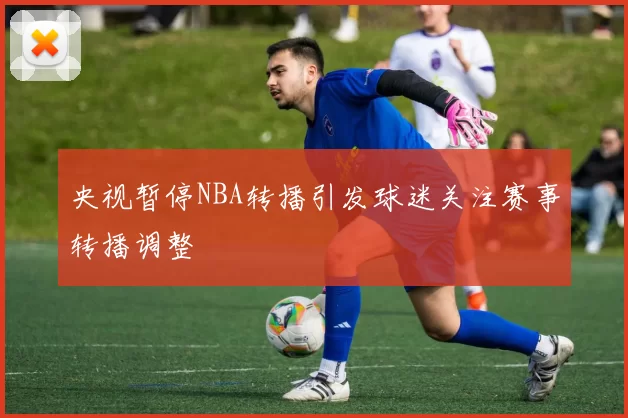 央视暂停NBA转播引发球迷关注赛事转播调整