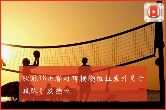 欧冠18决赛对阵揭晓维拉意外负于狼队引发热议