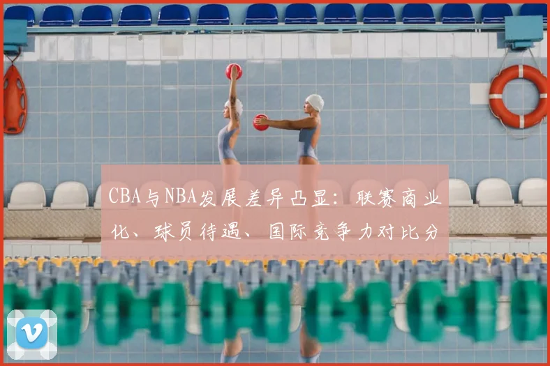 CBA与NBA发展差异凸显：联赛商业化、球员待遇、国际竞争力对比分析