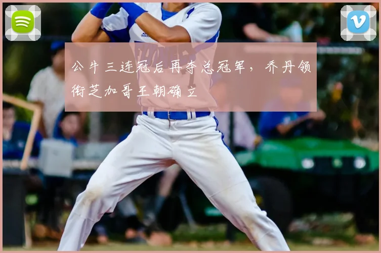 公牛三连冠后再夺总冠军,乔丹领衔芝加哥王朝确立