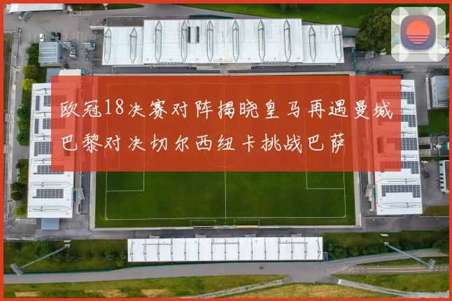 欧冠18决赛对阵揭晓皇马再遇曼城巴黎对决切尔西纽卡挑战巴萨