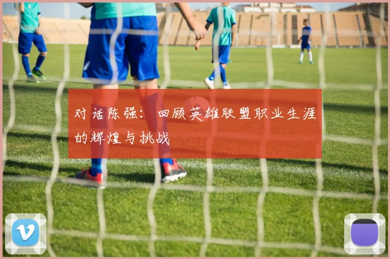对话陈强：回顾英雄联盟职业生涯的辉煌与挑战