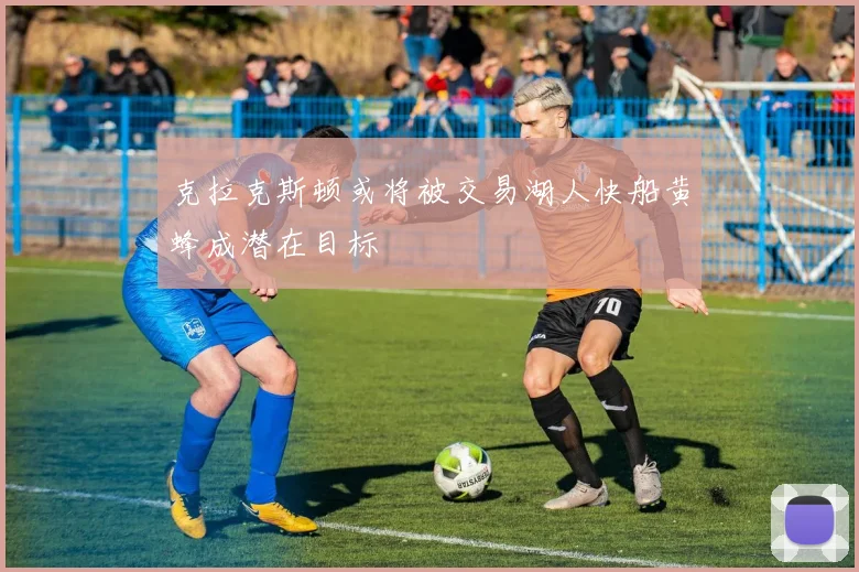 克拉克斯顿或将被交易湖人快船黄蜂成潜在目标