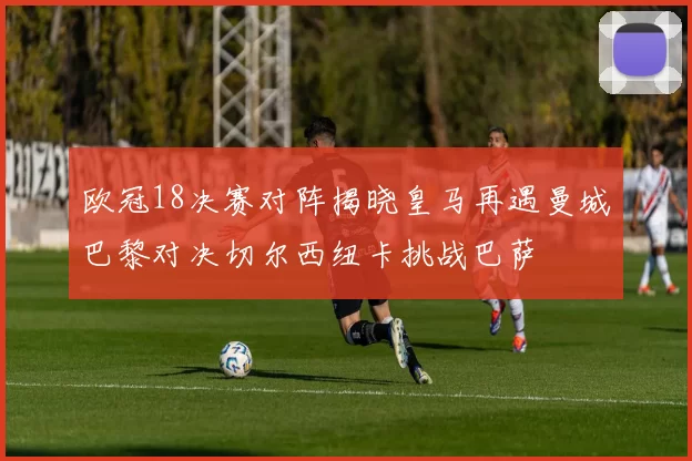 欧冠18决赛对阵揭晓皇马再遇曼城巴黎对决切尔西纽卡挑战巴萨