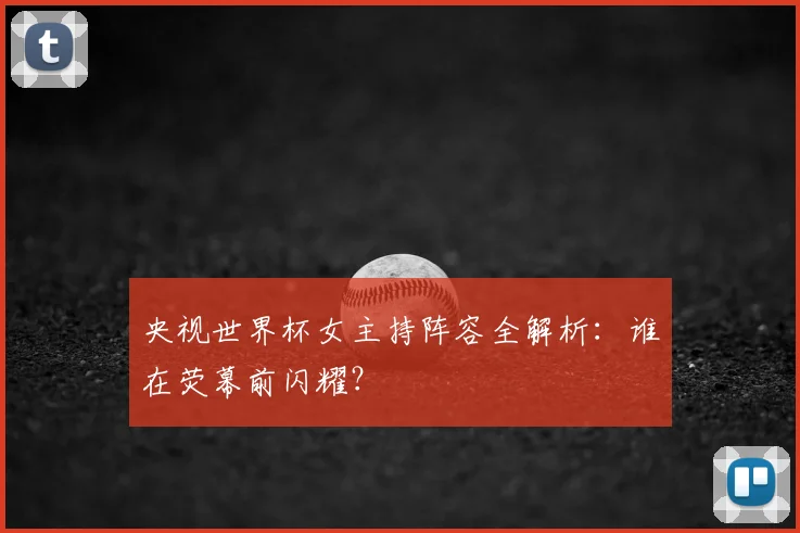 央视世界杯女主持阵容全解析：谁在荧幕前闪耀？