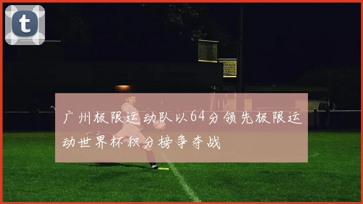 广州极限运动队以64分领先极限运动世界杯积分榜争夺战