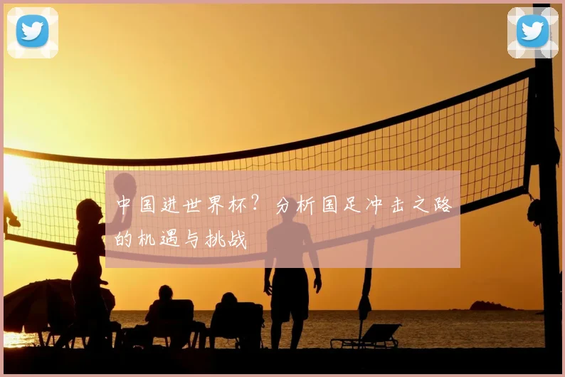 中国进世界杯？分析国足冲击之路的机遇与挑战