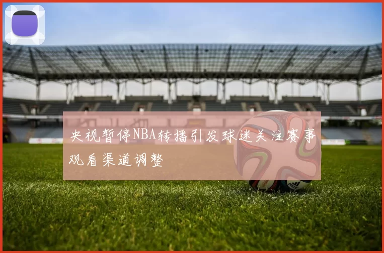 央视暂停NBA转播引发球迷关注赛事观看渠道调整