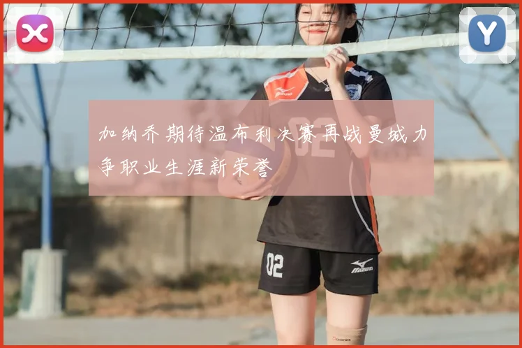 加纳乔期待温布利决赛再战曼城力争职业生涯新荣誉