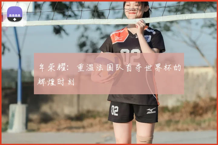 年荣耀:重温法国队首夺世界杯的辉煌时刻