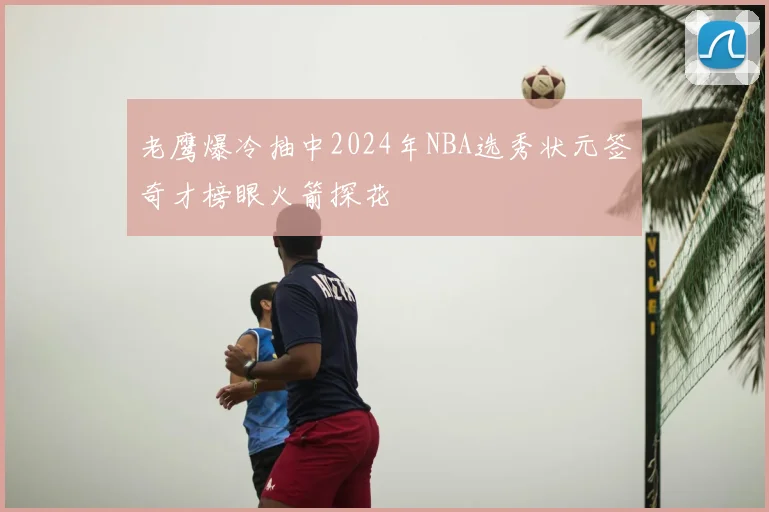 老鹰爆冷抽中2024年NBA选秀状元签奇才榜眼火箭探花