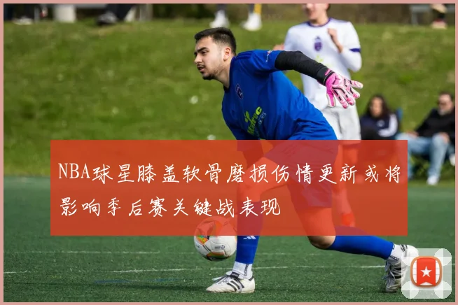 NBA球星膝盖软骨磨损伤情更新或将影响季后赛关键战表现