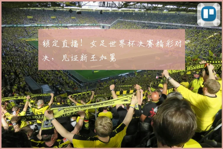 锁定直播！女足世界杯决赛精彩对决，见证新王加冕