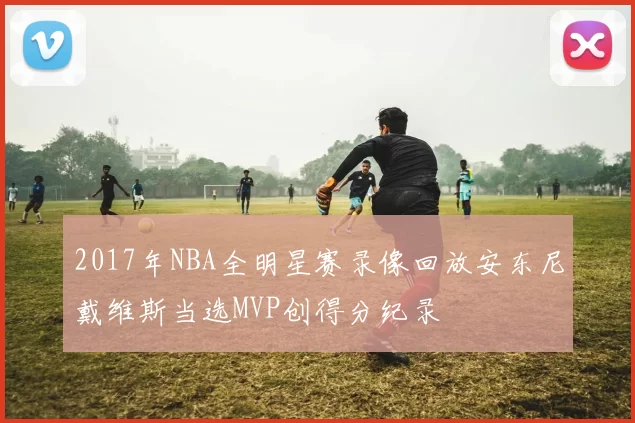 2017年NBA全明星赛录像回放安东尼戴维斯当选MVP创得分纪录