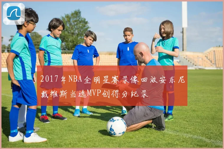 2017年NBA全明星赛录像回放安东尼戴维斯当选MVP创得分纪录