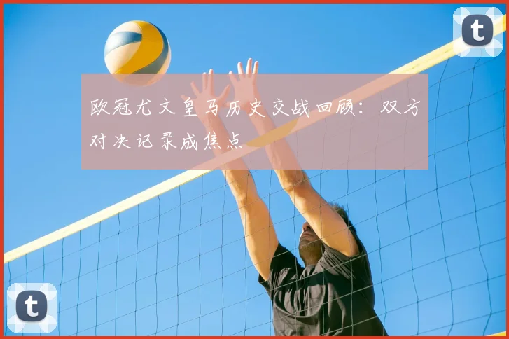 欧冠尤文皇马历史交战回顾：双方对决记录成焦点