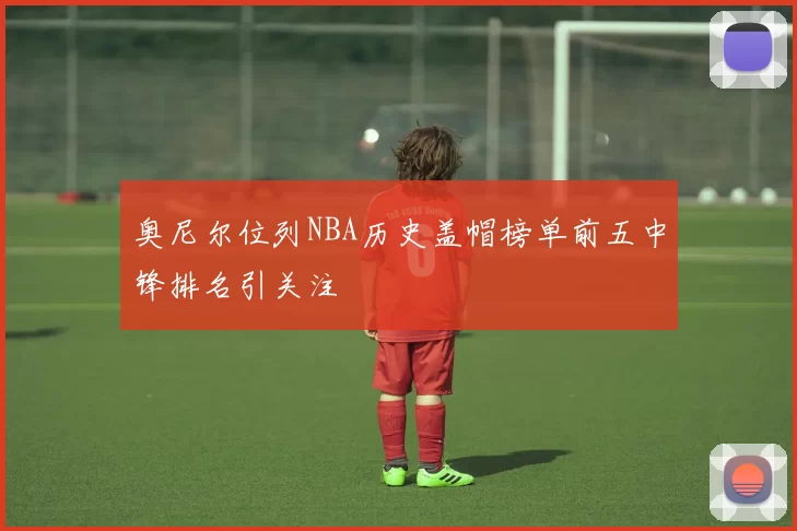 奥尼尔位列NBA历史盖帽榜单前五中锋排名引关注