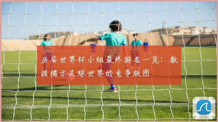 历届世界杯小组最终排名一览：数据揭示足球世界的竞争版图