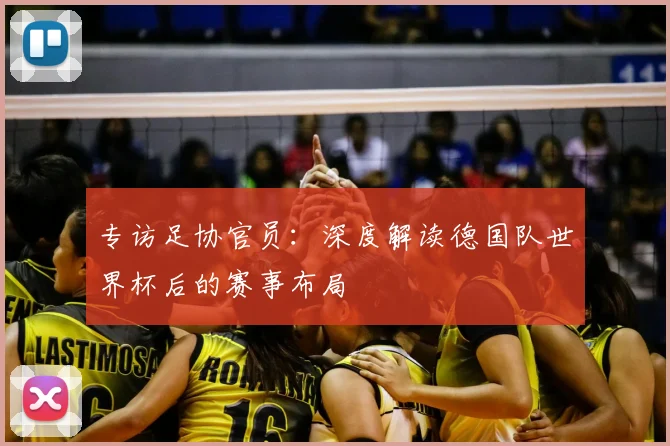 专访足协官员:深度解读德国队世界杯后的赛事布局