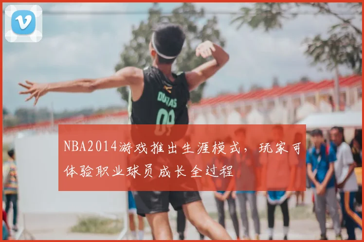 NBA2014游戏推出生涯模式,玩家可体验职业球员成长全过程