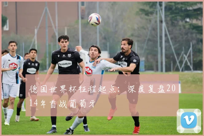 德国世界杯征程起点：深度复盘2014年首战葡萄牙