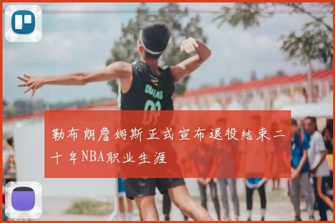 勒布朗詹姆斯正式宣布退役结束二十年NBA职业生涯