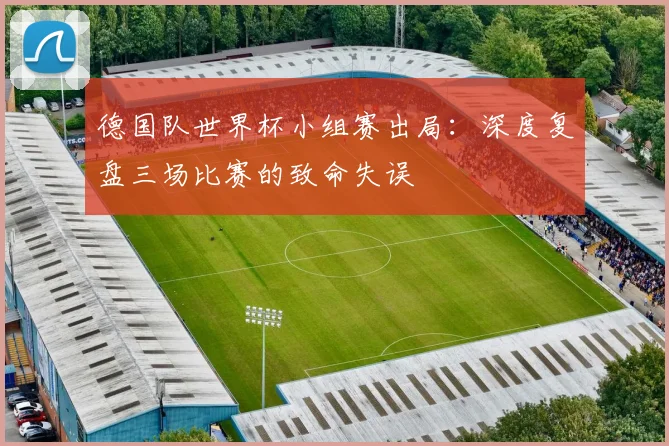 德国队世界杯小组赛出局:深度复盘三场比赛的致命失误