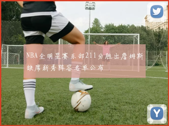 NBA全明星赛东部211分胜出詹姆斯缺席新秀阵容名单公布
