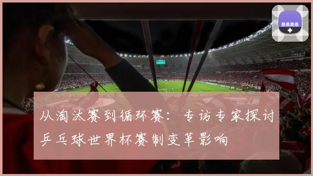 从淘汰赛到循环赛：专访专家探讨乒乓球世界杯赛制变革影响