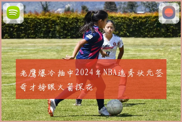 老鹰爆冷抽中2024年NBA选秀状元签奇才榜眼火箭探花