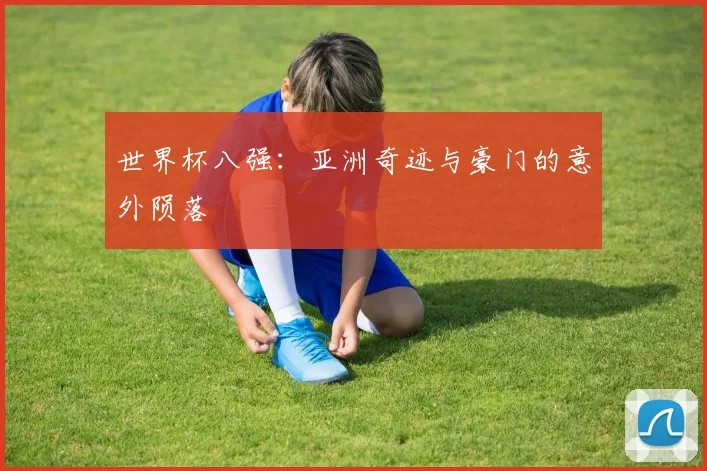 世界杯八强：亚洲奇迹与豪门的意外陨落
