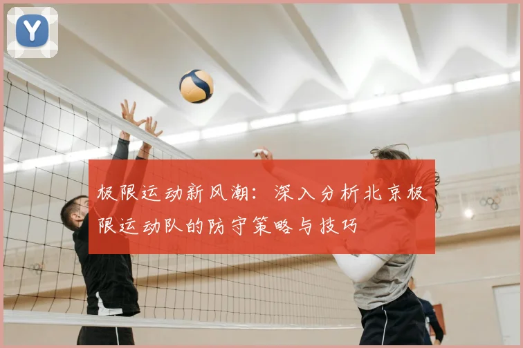 极限运动新风潮：深入分析北京极限运动队的防守策略与技巧