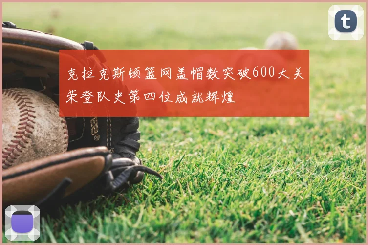 克拉克斯顿篮网盖帽数突破600大关荣登队史第四位成就辉煌