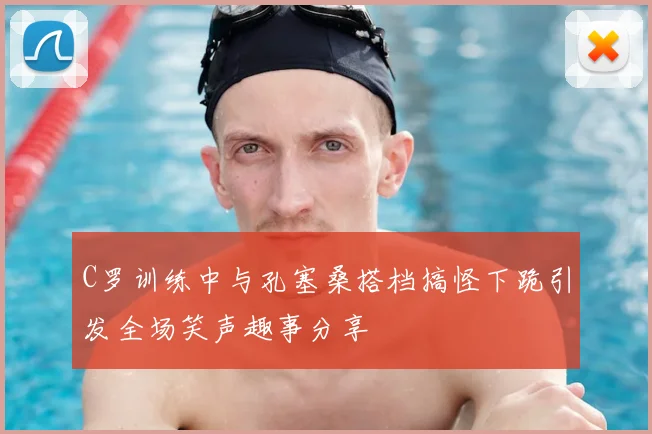 C罗训练中与孔塞桑搭档搞怪下跪引发全场笑声趣事分享