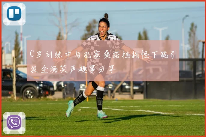 C罗训练中与孔塞桑搭档搞怪下跪引发全场笑声趣事分享